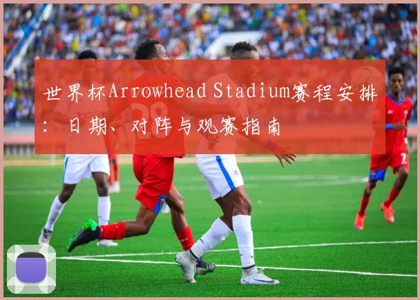 世界杯Arrowhead Stadium赛程安排：日期、对阵与观赛指南