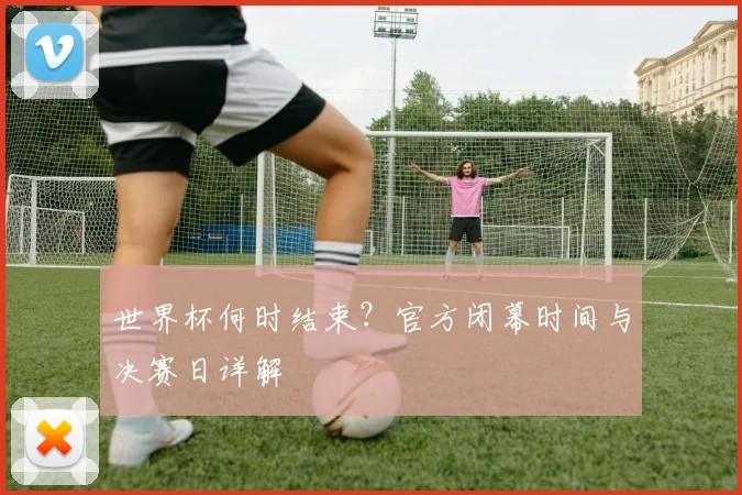 世界杯何时结束？官方闭幕时间与决赛日详解