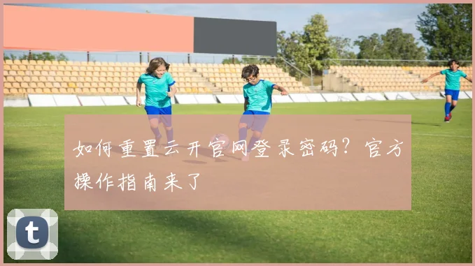 如何重置云开官网登录密码？官方操作指南来了