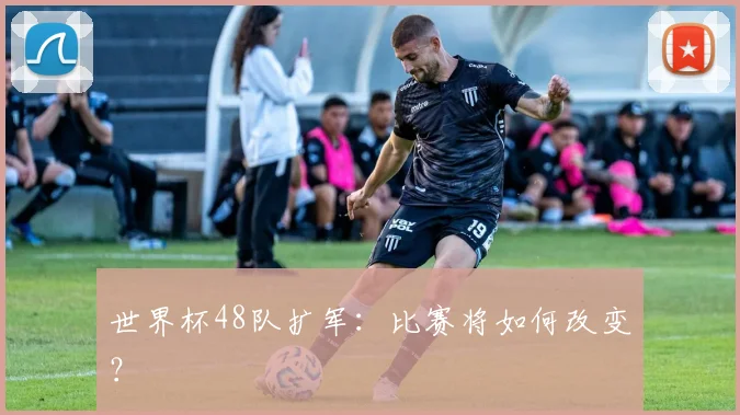 世界杯48队扩军：比赛将如何改变？