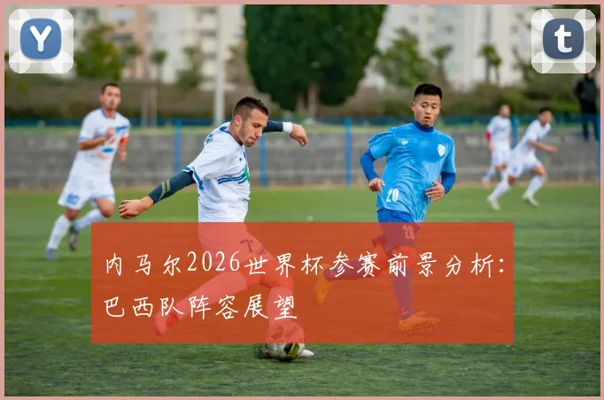 内马尔2026世界杯参赛前景分析：巴西队阵容展望